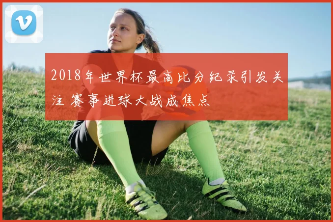 2018年世界杯最高比分纪录引发关注 赛事进球大战成焦点