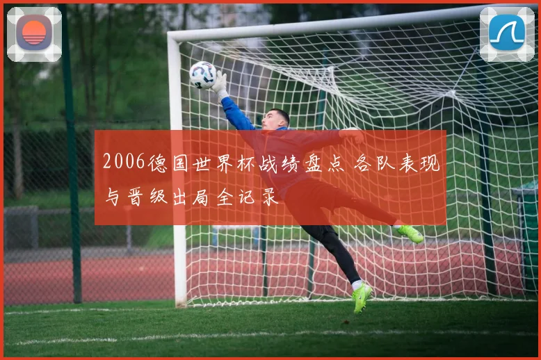 2006德国世界杯战绩盘点 各队表现与晋级出局全记录