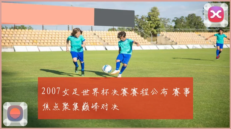 2007女足世界杯决赛赛程公布 赛事焦点聚集巅峰对决