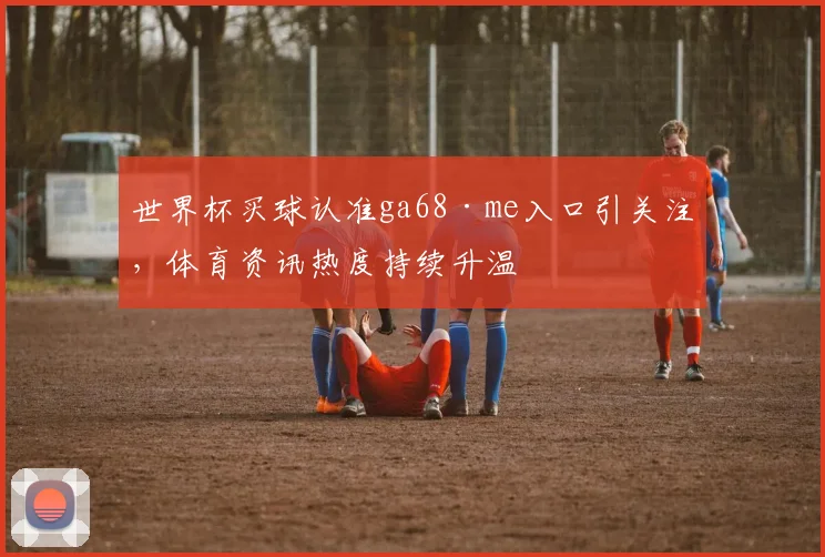 世界杯买球认准ga68·me入口引关注,体育资讯热度持续升温